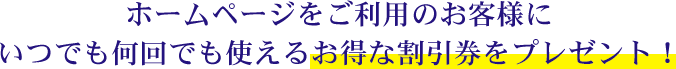 ホームページをご利用のお客様にいつでも何回でも使えるお得な割引券をプレゼント！